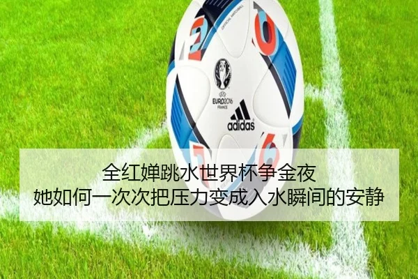 全红婵跳水世界杯争金夜 她如何一次次把压力变成入水瞬间的安静